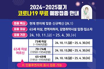 2024-2025절기 코로나19 무료 예방접종 안내
접종 백신 : 현재 변이에 맟춘 신규백신(JN.1)
접종 대상 : 65세 이상, 면역저하자, 감염취약시설 입원·입소자
접종 기간 : 24.10.11.[금] ~ 25.4.30.[수]