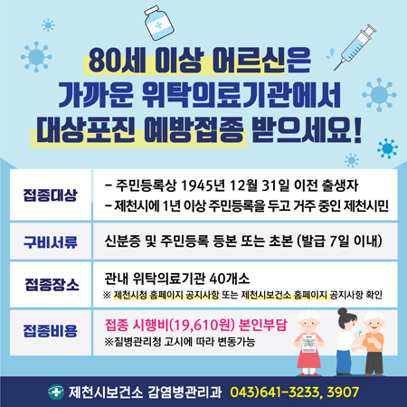 80세 이상 어르신은 가까운 위탁의료기관에서 대상포진 예방접종 받으세요!
접종대상 : 주민등록상 1945년 12월 31일 이전 출생자, 제천시에 1년 이상 주민등록을 두고 거주 중인 제천시민
구비서류 : 신분증 및 주민등록 등본 또는 초본 (발급 7일 이내)
접종장소 : 관내 위탁의료기관 40개소
※ 제천시청 홈페이지 공지사항 또는 제천시보건소 홈페이지 공지사항 확인
접종비용 : 접종 시행비(19,610원) 본인부담
※ 질병관리청 고시에 따라 변동가능
제천시보건소 감염병관리과 043)641-3233,3907