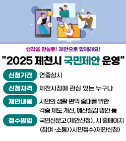 생각을 현실로! 제안으로 함께해요!
2025 제천시 국민제안 운영
신청기간 : 연중상시
신청자격 : 제천시정에 관심 있는 누구나
제안내용 : 시민의 생활 편익 중대를 위한
각종 제도 개선, 예산절감 방안 등
접수방법 : 국민신문고(제안신청), 시 홈페이지
(참여 ·소통)>시민접수>제안신청)